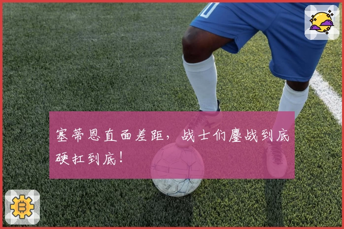 塞蒂恩直面差距，战士们鏖战到底硬扛到底！