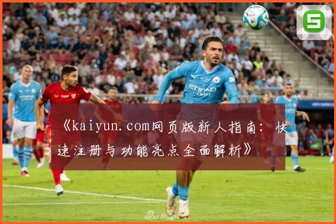 《kaiyun.com网页版新人指南:快速注册与功能亮点全面解析》
