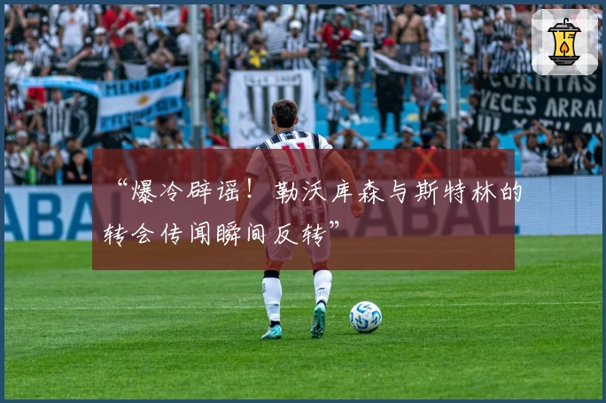 “爆冷辟谣！勒沃库森与斯特林的转会传闻瞬间反转”