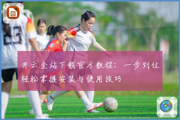 开云全站下载官方教程：一步到位轻松掌握安装与使用技巧