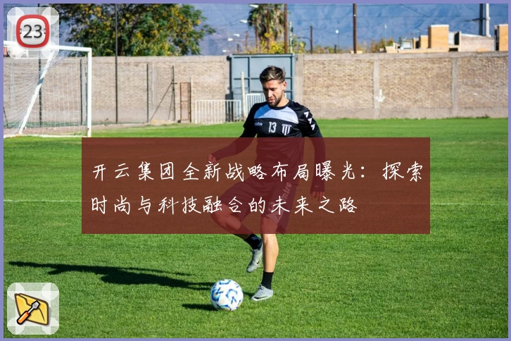 开云集团全新战略布局曝光：探索时尚与科技融合的未来之路