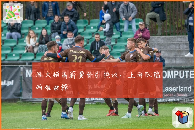 洛夫顿高薪要价引热议，上海队陷两难抉择