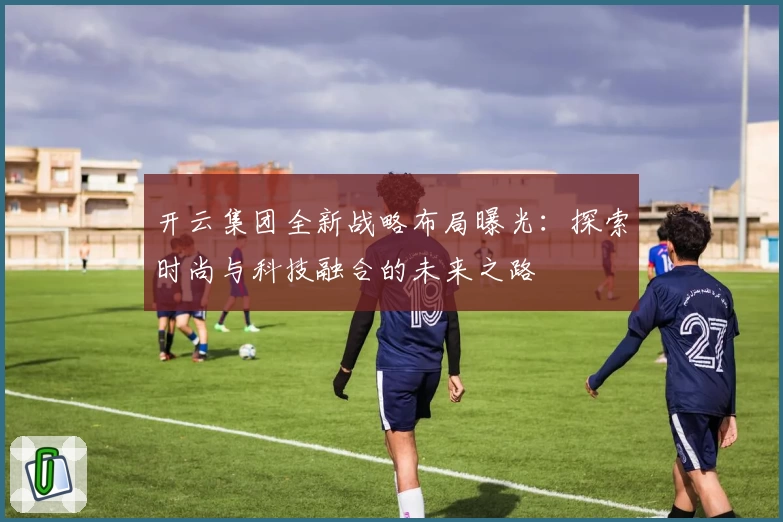 开云集团全新战略布局曝光：探索时尚与科技融合的未来之路