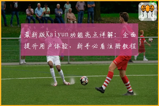 最新版Kaiyun功能亮点详解：全面提升用户体验，新手必看注册教程与常见问题解答