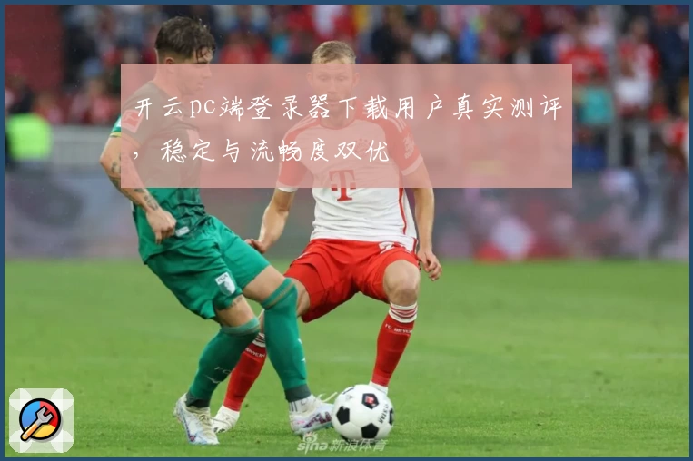 开云pc端登录器下载用户真实测评，稳定与流畅度双优