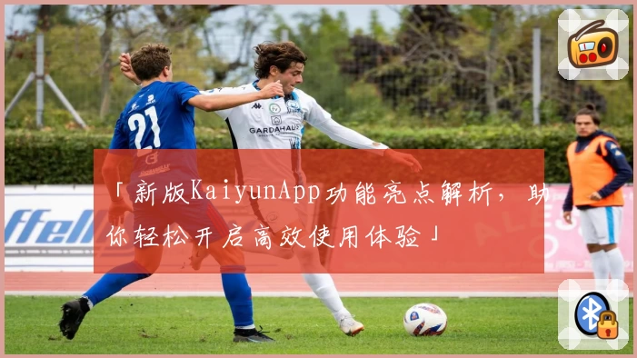 「新版KaiyunApp功能亮点解析，助你轻松开启高效使用体验」