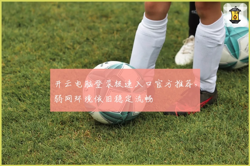 开云电脑登录极速入口官方推荐，弱网环境依旧稳定流畅