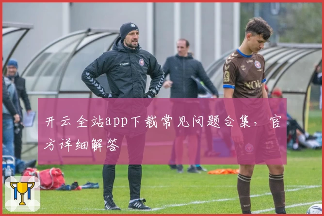 开云全站app下载常见问题合集，官方详细解答