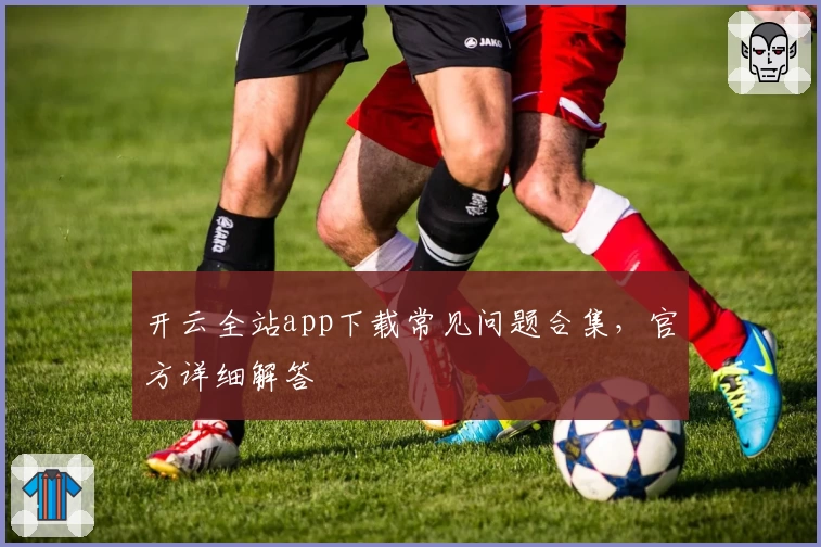 开云全站app下载常见问题合集，官方详细解答