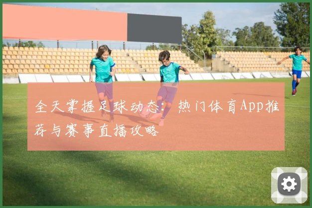 全天掌握足球动态：热门体育App推荐与赛事直播攻略