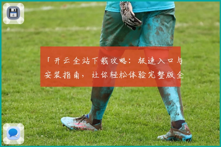 「开云全站下载攻略：极速入口与安装指南，让你轻松体验完整版全新功能！」