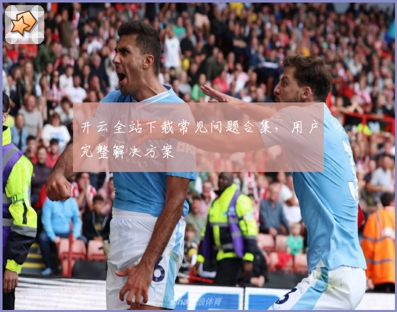 开云全站下载常见问题合集，用户完整解决方案