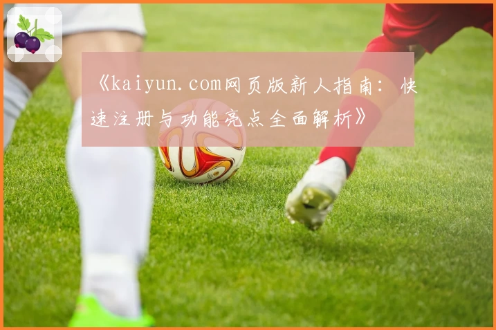 《kaiyun.com网页版新人指南：快速注册与功能亮点全面解析》